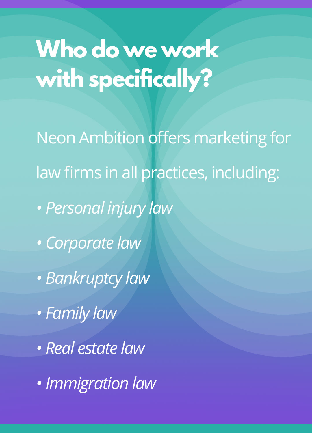 Who do we work with specifically? Neon Ambition offers marketing for law firms in all practices, including: Personal injury law, Corporate law, Bankruptcy law, Family law, Real estate law, Immigration law.